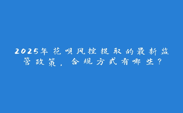 2025年花呗风控提取的最新监管政策，合规方式有哪些？