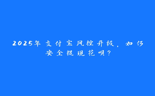 2025年支付宝风控升级，如何安全提现花呗？