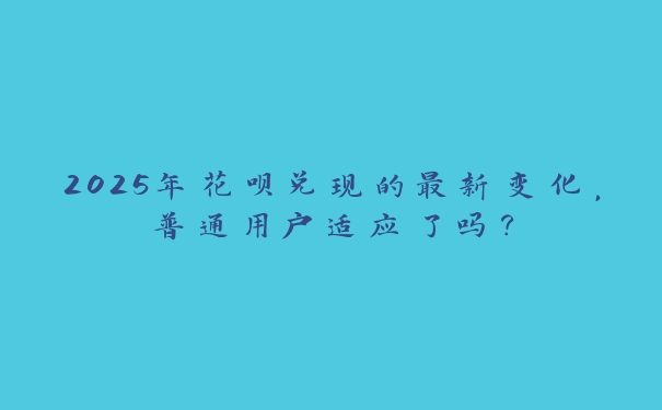 2025年花呗兑现的最新变化，普通用户适应了吗？