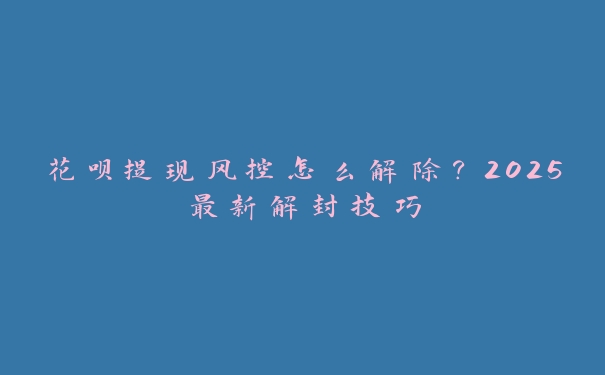 花呗提现风控怎么解除？2025最新解封技巧