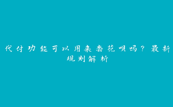 代付功能可以用来套花呗吗？最新规则解析