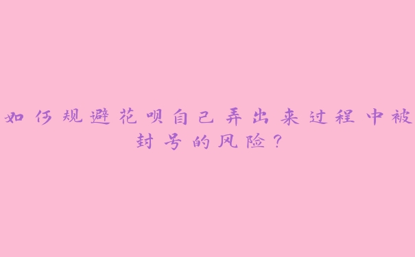 如何规避花呗自己弄出来过程中被封号的风险？