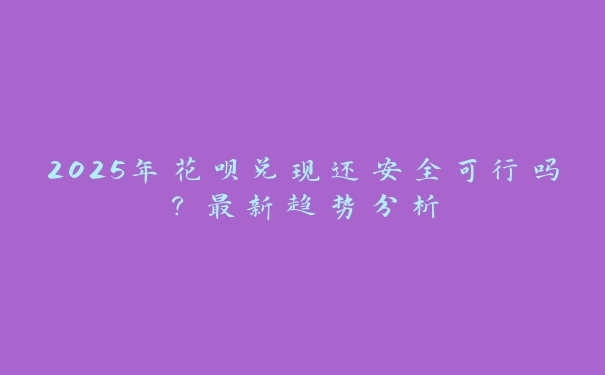 2025年花呗兑现还安全可行吗？最新趋势分析