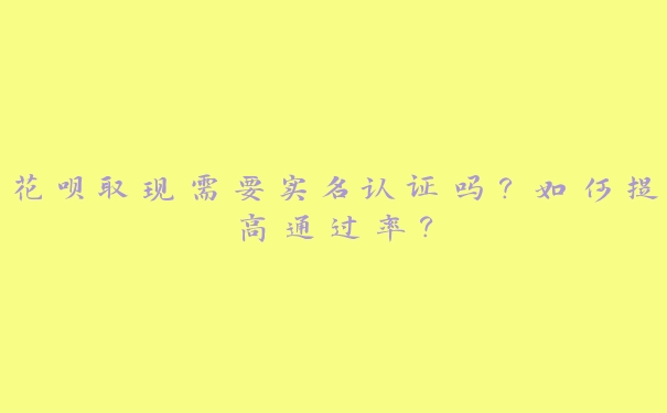 花呗取现需要实名认证吗？如何提高通过率？