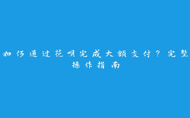 如何通过花呗完成大额支付？完整操作指南