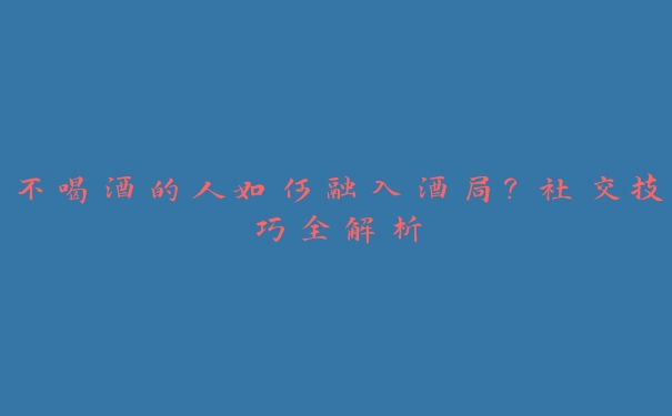 不喝酒的人如何融入酒局？社交技巧全解析