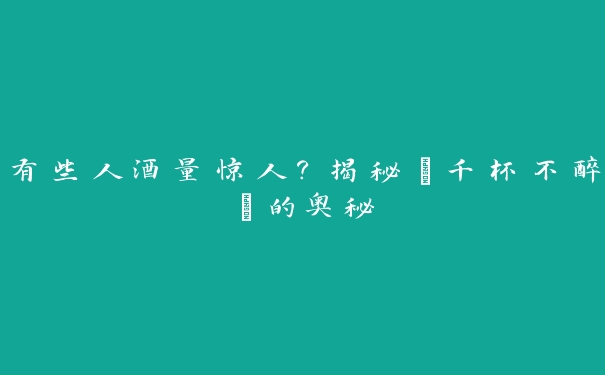 有些人酒量惊人？揭秘“千杯不醉”的奥秘