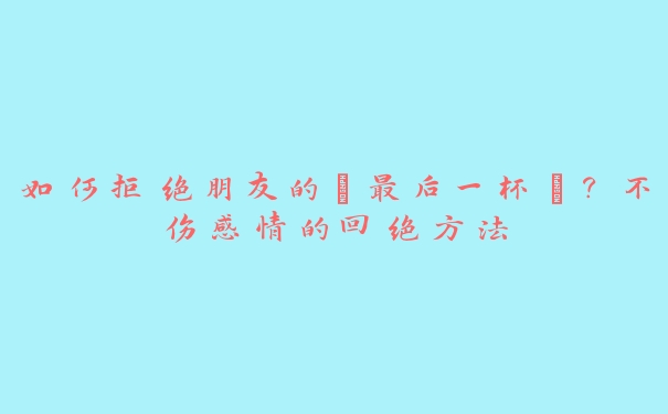 如何拒绝朋友的“最后一杯”？不伤感情的回绝方法