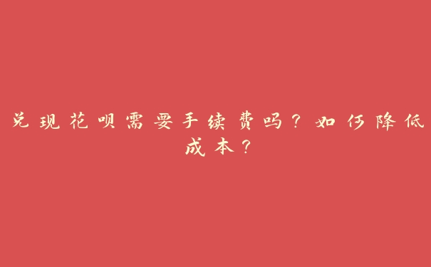 兑现花呗需要手续费吗？如何降低成本？