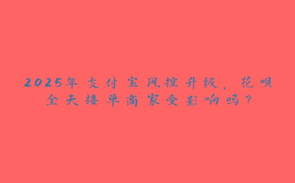 2025年支付宝风控升级，花呗全天接单商家受影响吗？