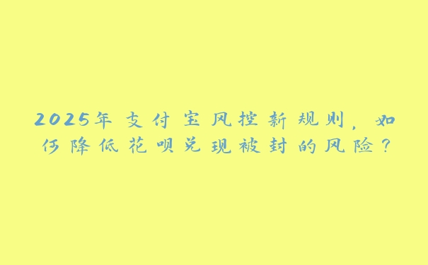 2025年支付宝风控新规则，如何降低花呗兑现被封的风险？