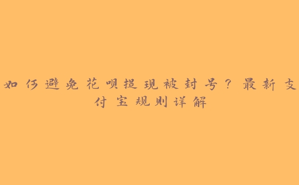 如何避免花呗提现被封号？最新支付宝规则详解