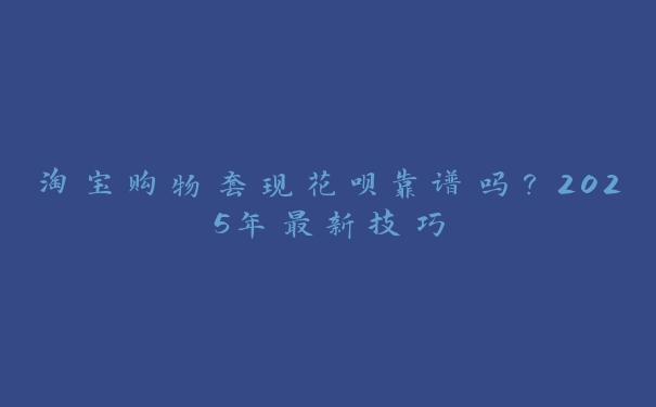 淘宝购物套现花呗靠谱吗？2025年最新技巧