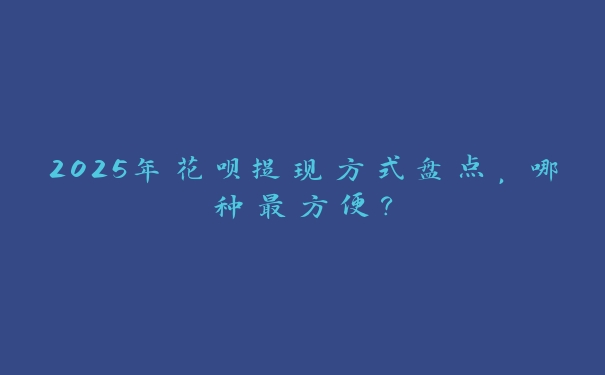 2025年花呗提现方式盘点，哪种最方便？