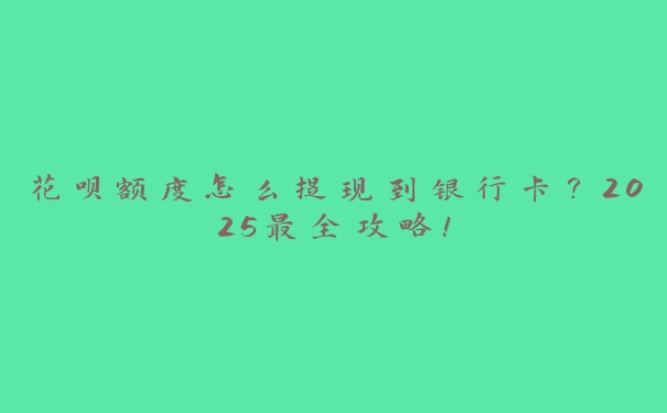 花呗额度怎么提现到银行卡？2025最全攻略！