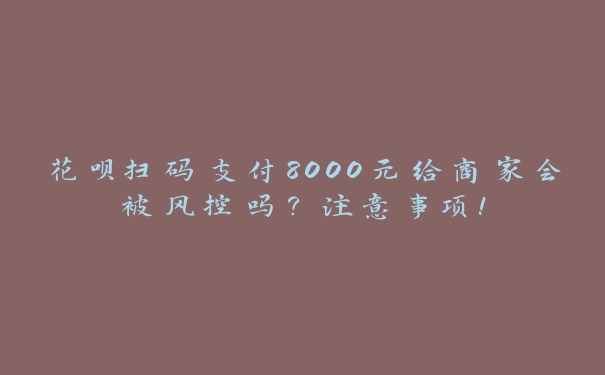 花呗扫码支付8000元给商家会被风控吗？注意事项！