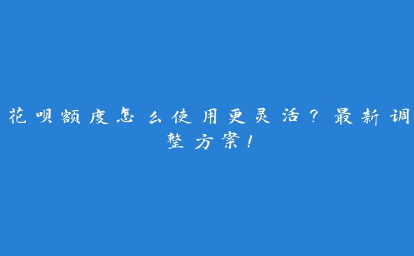 花呗额度怎么使用更灵活？最新调整方案！